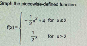 Graph the piecewise-defined function.
f(x)=beginarrayl - 1/2 x^2+4forx≤ 2  1/2 xforx>2endarray.