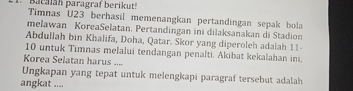 Bacalah paragraf berikut! 
Timnas U23 berhasil memenangkan pertandingan sepak bola 
melawan KoreaSelatan. Pertandingan ini dilaksanakan di Stadion 
Abdullah bin Khalifa, Doha, Qatar. Skor yang diperoleh adalah 11-
10 untuk Timnas melalui tendangan penalti. Akibat kekalahan ini, 
Korea Selatan harus .... 
Ungkapan yang tepat untuk melengkapi paragraf tersebut adalah 
angkat ....