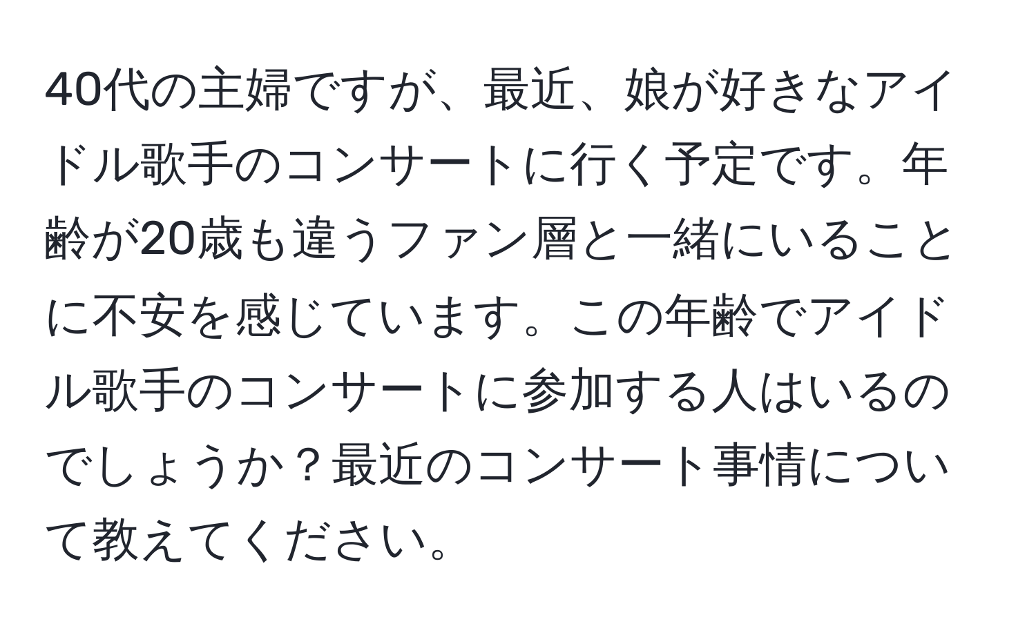 40代の主婦ですが、最近、娘が好きなアイドル歌手のコンサートに行く予定です。年齢が20歳も違うファン層と一緒にいることに不安を感じています。この年齢でアイドル歌手のコンサートに参加する人はいるのでしょうか？最近のコンサート事情について教えてください。