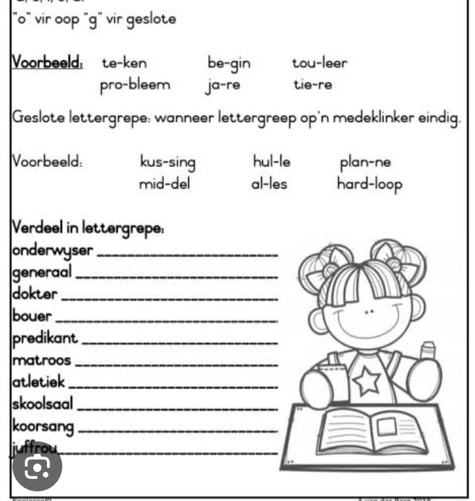 "o" vir oop "g" vir geslote
Voorbeeld: te-ken be-gin tou-leer
pro-bleem ja-re tie-re
Geslote lettergrepe: wanneer lettergreep op'n medeklinker eindig.
Voorbeeld: kus-sing hul-le plan-ne
mid-del al-les hard-loop
Verdeel in lettergrepe:
onderwyser_
generaal_
dokter_
bouer_
predikant_
matroos_
atletiek_
skoolsaal_
koorsang_
juffrou_