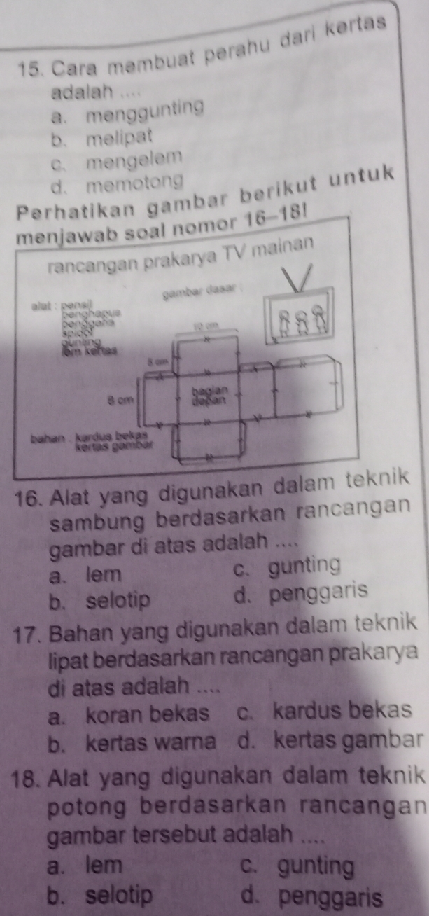 Cara membuat perahu dari kərtas
adalah ....
a. menggunting
b. melipat
c. mengelem
d. memotong
n gambar berikut untuk
16. Alat yang digunakan
sambung berdasarkan rancangan
gambar di atas adalah ....
a. lem c. gunting
b. selotip d. penggaris
17. Bahan yang digunakan dalam teknik
lipat berdasarkan rancangan prakarya
di atas adalah ....
a. koran bekas c. kardus bekas
b. kertas warna d. kertas gambar
18. Alat yang digunakan dalam teknik
potong berdasarkan rancangan
gambar tersebut adalah ....
a. lem c. gunting
b. selotip d.penggaris