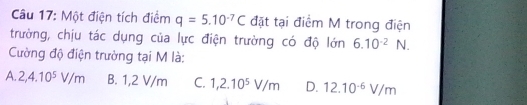 Một điện tích điểm q=5.10^(-7)C đặt tại điểm M trong điện
trường, chịu tác dụng của lực điện trường có độ lớn 6.10^(-2) wedge V.
Cường độ điện trường tại M là:
A. 2,4.10^5V/m B. 1,2 V/m C. 1,2.10^5V/m D. 12.10^(-6)V/m