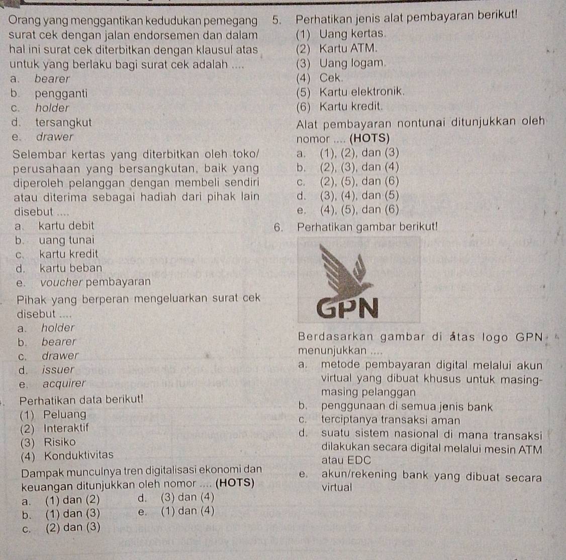 Orang yang menggantikan kedudukan pemegang 5. Perhatikan jenis alat pembayaran berikut!
surat cek dengan jalan endorsemen dan dalam (1) Uang kertas.
hal ini surat cek diterbitkan dengan klausul atas (2) Kartu ATM.
untuk yang berlaku bagi surat cek adalah .... (3) Uang logam
a. bearer (4) Cek.
b pengganti (5) Kartu elektronik.
c. holder (6) Kartu kredit.
d tersangkut Alat pembayaran nontunai ditunjukkan oleh
e drawer nomor .... (HOTS)
Selembar kertas yang diterbitkan oleh toko/ a. (1), (2), dan (3)
perusahaan yang bersangkutan, baik yang b. (2), (3), dan (4)
diperoleh pelanggan dengan membeli sendiri c. (2), (5), dan (6)
atau diterima sebagai hadiah dari pihak lain d. (3), (4), dan (5)
disebut .... e. (4), (5), dan (6)
a kartu debit 6. Perhatikan gambar berikut!
b uang tunai
c. kartu kredit
d. kartu beban
e. voucher pembayaran
Pihak yang berperan mengeluarkan surat cek
disebut ....
a. holder
b. bearer
Berdasarkan gambar di átas logo GPN
c. drawer
menunjukkan ....
d. issuer
a. metode pembayaran digital melalui akun
virtual yang dibuat khusus untuk masing-
e. acquirer masing pelanggan
Perhatikan data berikut! b. penggunaan di semua jenis bank
(1) Peluan c. terciptanya transaksi aman
(2) Interaktif d. suatu sistem nasional di mana transaksi
(3) Risiko dilakukan secara digital melalui mesin ATM
(4) Konduktivitas atau EDC
Dampak munculnya tren digitalisasi ekonomi dan e. akun/rekening bank yang dibuat secara
keuangan ditunjukkan oleh nomor .... (HOTS) virtual
a. (1) dan (2) d. (3) dan (4)
b. (1) dan (3) e. (1) dan (4)
c. (2) dan (3)