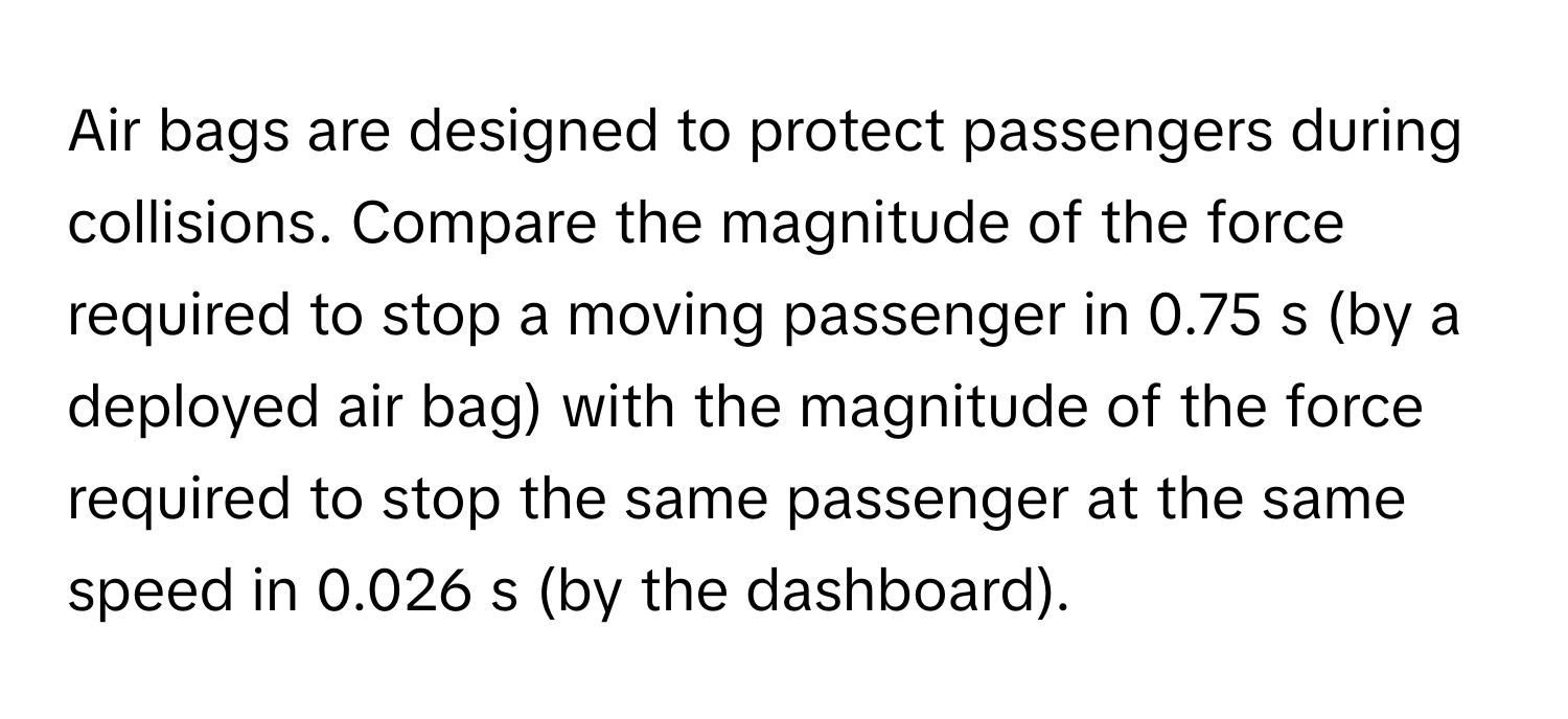 Air bags are designed to protect passengers during collisions. Compare the magnitude of the force required to stop a moving passenger in 0.75 s (by a deployed air bag) with the magnitude of the force required to stop the same passenger at the same speed in 0.026 s (by the dashboard).