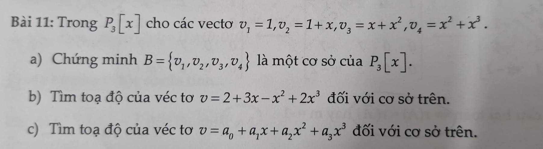 Trong P_3[x] cho các vecto v_1=1, v_2=1+x, v_3=x+x^2, v_4=x^2+x^3. 
a) Chứng minh B= v_1,v_2,v_3,v_4 là một cơ sở của P_3[x]. 
b) Tìm toạ độ của véc tơ v=2+3x-x^2+2x^3 đối với cơ sở trên. 
c) Tìm toạ độ của véc tơ v=a_0+a_1x+a_2x^2+a_3x^3 đối với cơ sở trên.