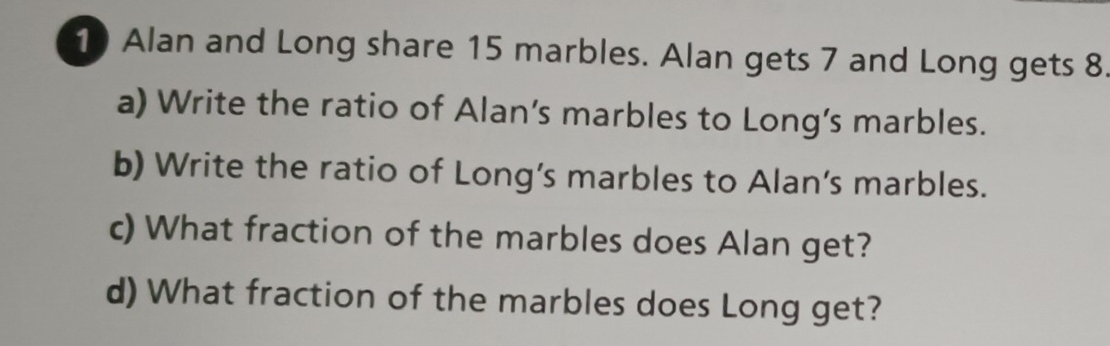 Alan and Long share 15 marbles. Alan gets 7 and Long gets 8. 
a) Write the ratio of Alan’s marbles to Long’s marbles. 
b) Write the ratio of Long’s marbles to Alan’s marbles. 
c) What fraction of the marbles does Alan get? 
d) What fraction of the marbles does Long get?