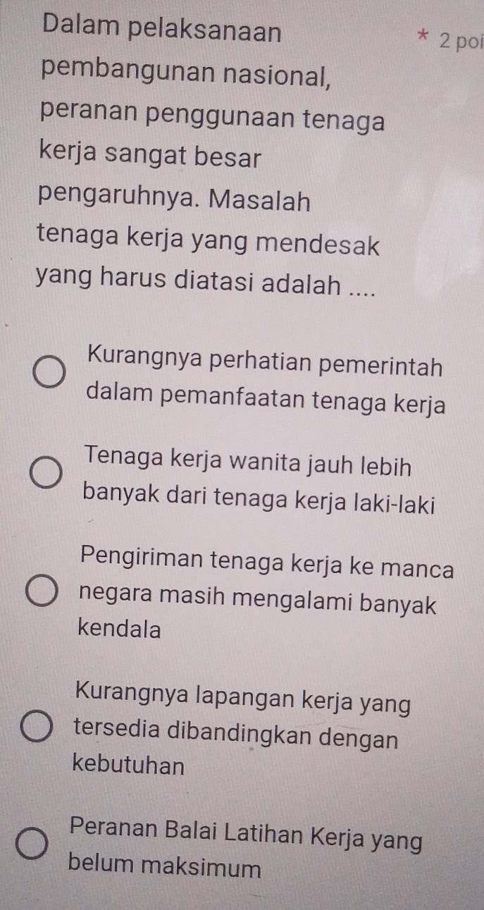 Dalam pelaksanaan
* 2 poi
pembangunan nasional,
peranan penggunaan tenaga
kerja sangat besar
pengaruhnya. Masalah
tenaga kerja yang mendesak
yang harus diatasi adalah ....
Kurangnya perhatian pemerintah
dalam pemanfaatan tenaga kerja
Tenaga kerja wanita jauh lebih
banyak dari tenaga kerja laki-laki
Pengiriman tenaga kerja ke manca
negara masih mengalami banyak
kendala
Kurangnya lapangan kerja yang
tersedia dibandingkan dengan
kebutuhan
Peranan Balai Latihan Kerja yang
belum maksimum