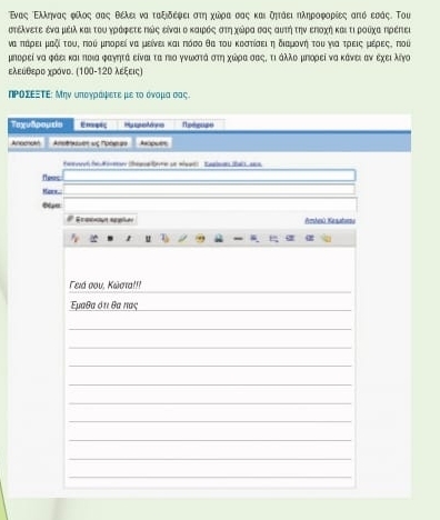 Εναςς ΡΕλληναςαφίλοςαααοςα θέλει να ταξιδέφειρστηα χωδρρααιασας καιξητάειηληροφορίες από εσάς. Τοι 
στέλνετε ένα μέιλ καιτου ηράφετε ηώς είναι ο καιρόςα στηχώρα Κας αυτή την εποχή και τι ροιχα ηρέπες 
να πάρει μαξί του, που μπορεί να μείνει και πόσο θα του κοστίσει ηδιαμονηή του για τρεις μέρεςς ποὶ 
μηορεί να φάει καιποια φαγητά είναι ται πιο γνωκστάαΚστη χώδρίαοσοαοςαΚοτιΚάλλο μηορεί να κάνει αν εχειλίγο 
ελευθερο χρόνο. (100-12Ο λεξεις) 
ηΡοΣΕΞΤΕ: Μην υπογράφετε με το όνομα σας. 
Ta 
Ane