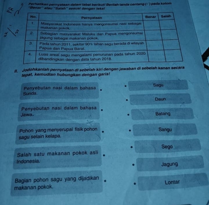 Perhatikan pernyataan dalam tabel berikut! Berilah tanda centang (√ ) pada kolom
'Benar'' atau ''Salah'' sesuai dengan teks!
II. Jodohkanlah pernyataan di sebelah kiri dengan jawaban di sebelah kanan secara
tepat, kemudian hubungkan dengan garis!
Sagu
Penyebutan nasi dalam bahasa
Sunda.
Daun
Penyebutan nasi dalam bahasa
Jawa. Batang
Pohon yang menyerupai fisik pohon Sangu
sagu selain kelapa.
Sego
Salah satu makanan pokok asli
Indonesia.
Jagung
Bagian pohon sagu yang dijadikan
makanan pokok. Lontar