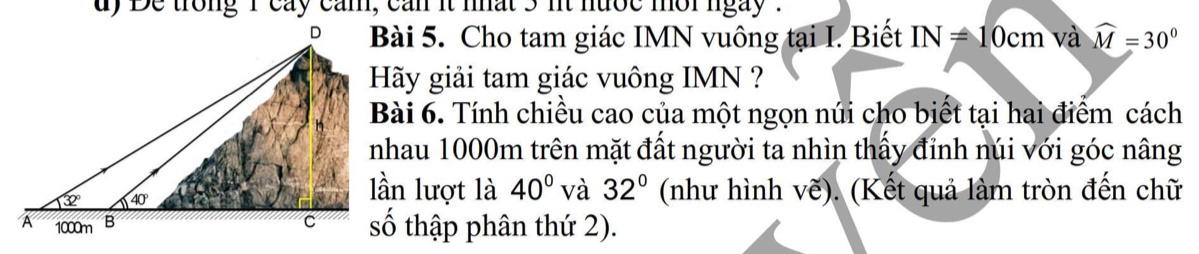 dy De trong i cay cam, can it nat 5 nt nuộc mor ngay .
Bài 5. Cho tam giác IMN vuông tại I. Biết IN=10cm và widehat M=30°
Hãy giải tam giác vuông IMN ?
Bài 6. Tính chiều cao của một ngọn núi cho biết tại hai điểm cách
nhau 1000m trên mặt đất người ta nhìn thấy đỉnh núi với góc nâng
lần lượt là
40° và 32° (như hình vẽ). (Kết quả làm tròn đến chữ
số thập phân thứ 2).