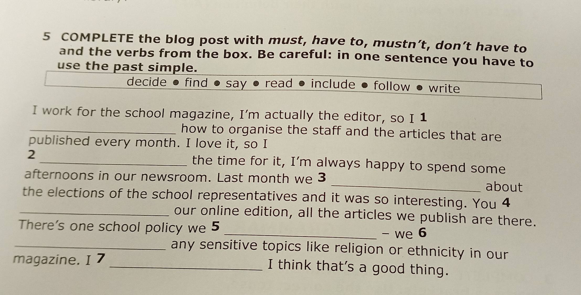 COMPLETE the blog post with must, have to, mustn’t, don’t have to 
and the verbs from the box. Be careful: in one sentence you have to 
use the past simple. 
decide find say read include follow write 
I work for the school magazine, I’m actually the editor, so I 1 
_how to organise the staff and the articles that are 
published every month. I love it, so I 
2 _the time for it, I’m always happy to spend some 
afternoons in our newsroom. Last month we 3 _about 
the elections of the school representatives and it was so interesting. You 4 
_our online edition, all the articles we publish are there. 
There's one school policy we 5
_- we 6 
_any sensitive topics like religion or ethnicity in our 
magazine. I 7 
_I think that's a good thing.