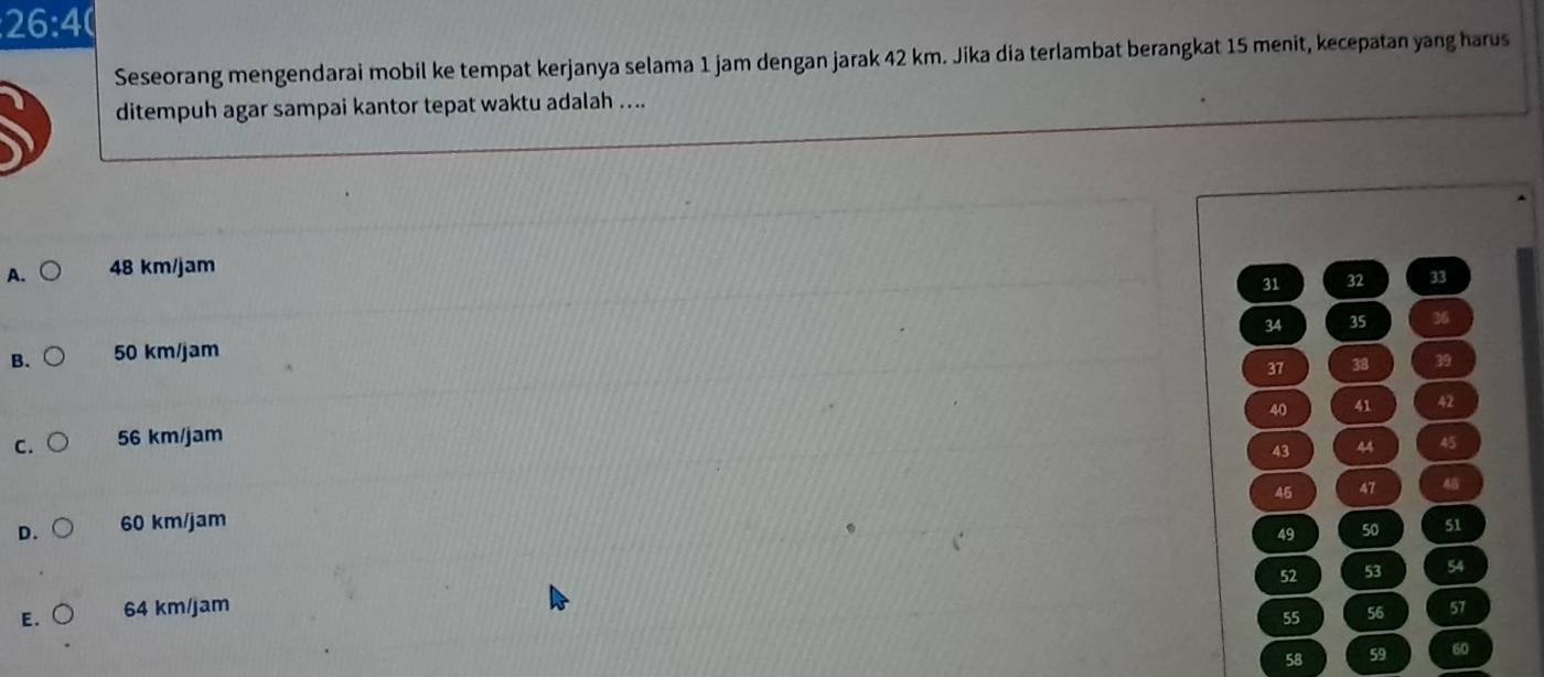 26:4 
Seseorang mengendarai mobil ke tempat kerjanya selama 1 jam dengan jarak 42 km. Jika dia terlambat berangkat 15 menit, kecepatan yang harus
ditempuh agar sampai kantor tepat waktu adalah ....
A. 48 km/jam
31 32 33
34 35 36
B. 50 km/jam
37 38 39
40 41 42
C. 56 km/jam
43 44 45
45 47 45
D. 60 km/jam 51
49 50
52 53 54
E. 64 km/jam 57
55 56
58 59 60