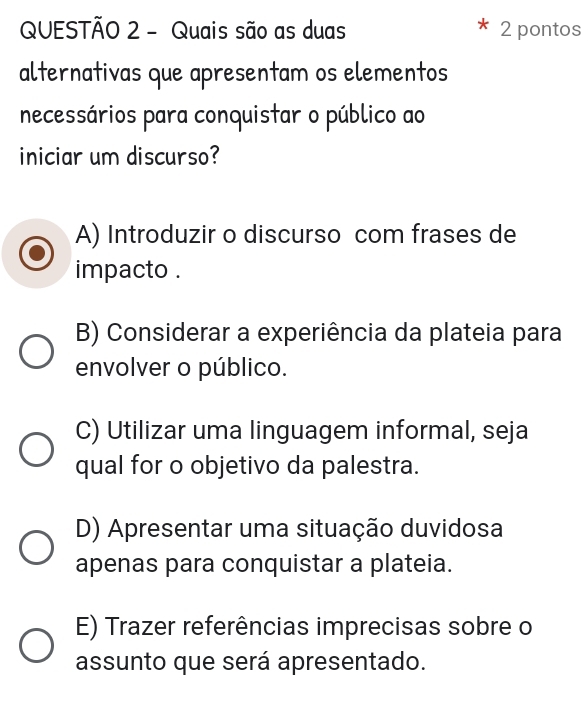 Quais são as duas 2 pontos
alternativas que apresentam os elementos
necessários para conquistar o público ao
iniciar um discurso?
A) Introduzir o discurso com frases de
impacto .
B) Considerar a experiência da plateia para
envolver o público.
C) Utilizar uma linguagem informal, seja
qual for o objetivo da palestra.
D) Apresentar uma situação duvidosa
apenas para conquistar a plateia.
E) Trazer referências imprecisas sobre o
assunto que será apresentado.