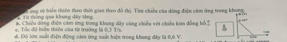 ứng từ biến thiên theo thời gian theo đồ thị. Tìm chiều của dòng điện cảm ứng trong khung.
B(T)
T. Từ thông qua khung dây tăng. 
b. Chiều dòng điện cảm ứng trong khung dây cùng chiều với chiều kim đồng hồL 6.10^(-8)
c. Tốc độ biến thiên của từ trường là 0,3 T/s.
frac overline Boverline Q
t(s)
d. Độ lớn suất điện động cảm ứng xuất hiện trong khung dây là 0,6 V. 0 0,02