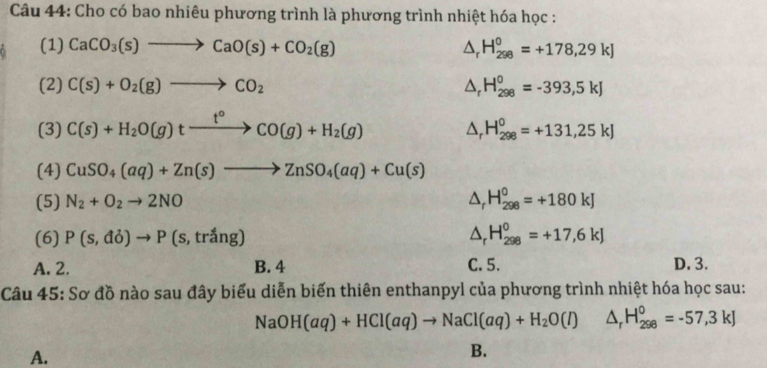 Cho có bao nhiêu phương trình là phương trình nhiệt hóa học :
(1) CaCO_3(s)to CaO(s)+CO_2(g) △ _rH_(298)^0=+178,29kJ
(2) C(s)+O_2(g)to CO_2 △ _rH_(298)°=-393,5kJ
(3) C(s)+H_2O(g)txrightarrow t°CO(g)+H_2(g) △ _rH_(298)^0=+131,25kJ
(4) CuSO_4(aq)+Zn(s)to ZnSO_4(aq)+Cu(s)
(5) N_2+O_2to 2NO △ _rH_(298)^0=+180kJ
(6) P(s,do)to P(s,trang) △ _rH_(298)°=+17,6kJ
A. 2. B. 4 C. 5. D. 3.
Câu 45: Sơ đồ nào sau đây biểu diễn biến thiên enthanpyl của phương trình nhiệt hóa học sau:
NaOH(aq)+HCl(aq)to NaCl(aq)+H_2O(l) △ _rH_(298)°=-57,3kJ
A.
B.