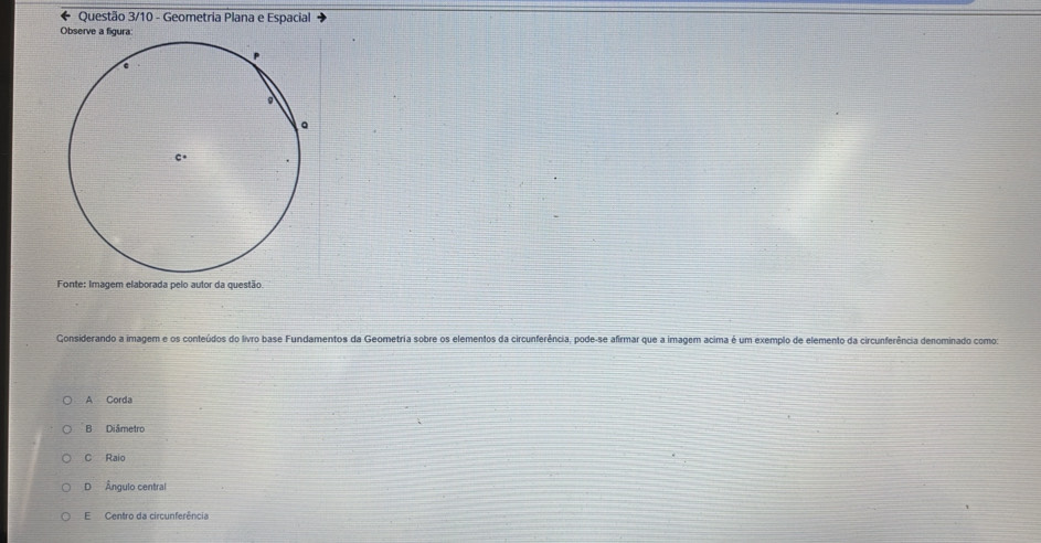 Questão 3/10 - Geometria Plana e Espacial
Observe a figura:
Fonte: Imagem elaborada pelo autor da questão
Considerando a imagem e os conteúdos do livro base Fundamentos da Geometria sobre os elementos da circunferência, pode-se afirmar que a imagem acima é um exemplo de elemento da circunferência denominado comos
A Corda
B Diâmetro
C Raio
D Ângulo central
E Centro da circunferência