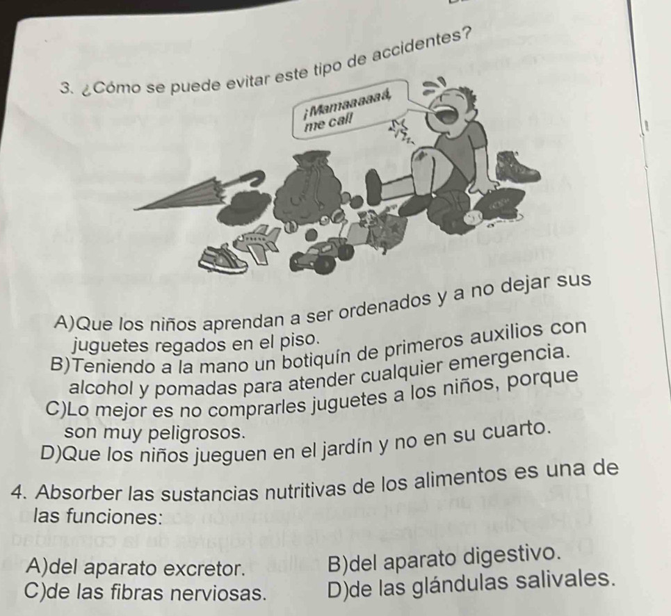 ¿o de accidentes?
A)Que los niños aprendan a ser ordenados y a no dus
juguetes regados en el piso.
B)Teniendo a la mano un botiquín de primeros auxilios con
alcohol y pomadas para atender cualquier emergencia.
C)Lo mejor es no comprarles juguetes a los niños, porque
son muy peligrosos.
D)Que los niños jueguen en el jardín y no en su cuarto.
4. Absorber las sustancias nutritivas de los alimentos es una de
las funciones:
A)del aparato excretor.
B)del aparato digestivo.
C)de las fibras nerviosas. D)de las glándulas salivales.