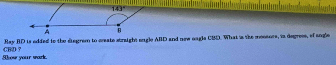 Ray BD is added to the diagram to create straight angle ABD and new angle CBD. What is the measure, in degrees, of angle
CBD ?
Show your work.