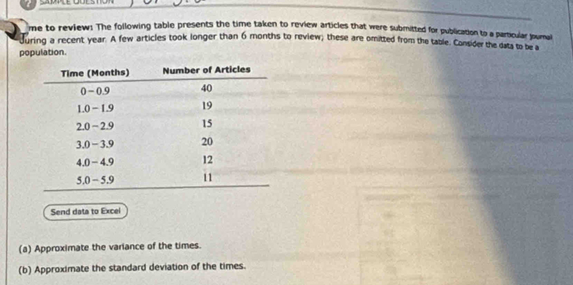 me to review! The following table presents the time taken to review articles that were submitted for publication to a particular journal 
Juring a recent year. A few articles took longer than 6 months to review; these are omitted from the table. Consider the data to be a 
population. 
Send data to Excel 
(a) Approximate the variance of the times. 
(b) Approximate the standard deviation of the times.