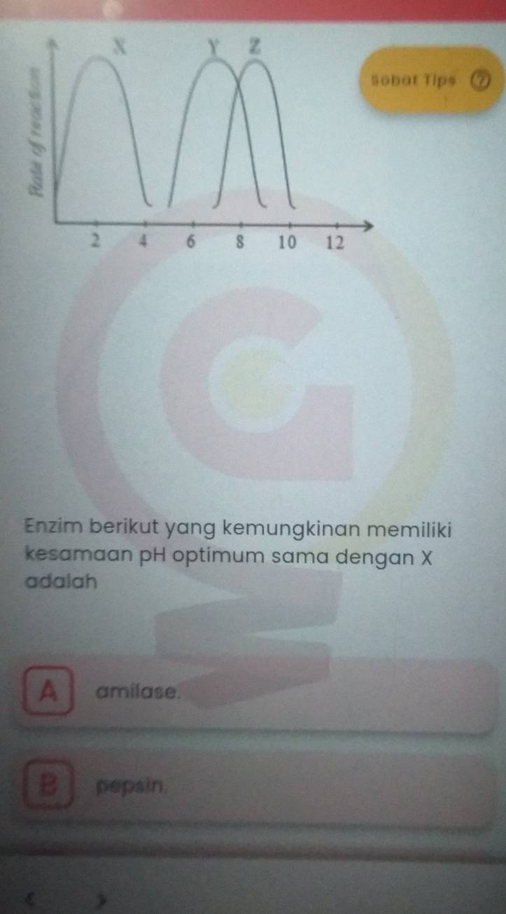 Tips 7
Enzim berikut yang kemungkinan memiliki
kesamaan pH optimum sama dengan X
adalah
A amilase.
B pepsin.
>