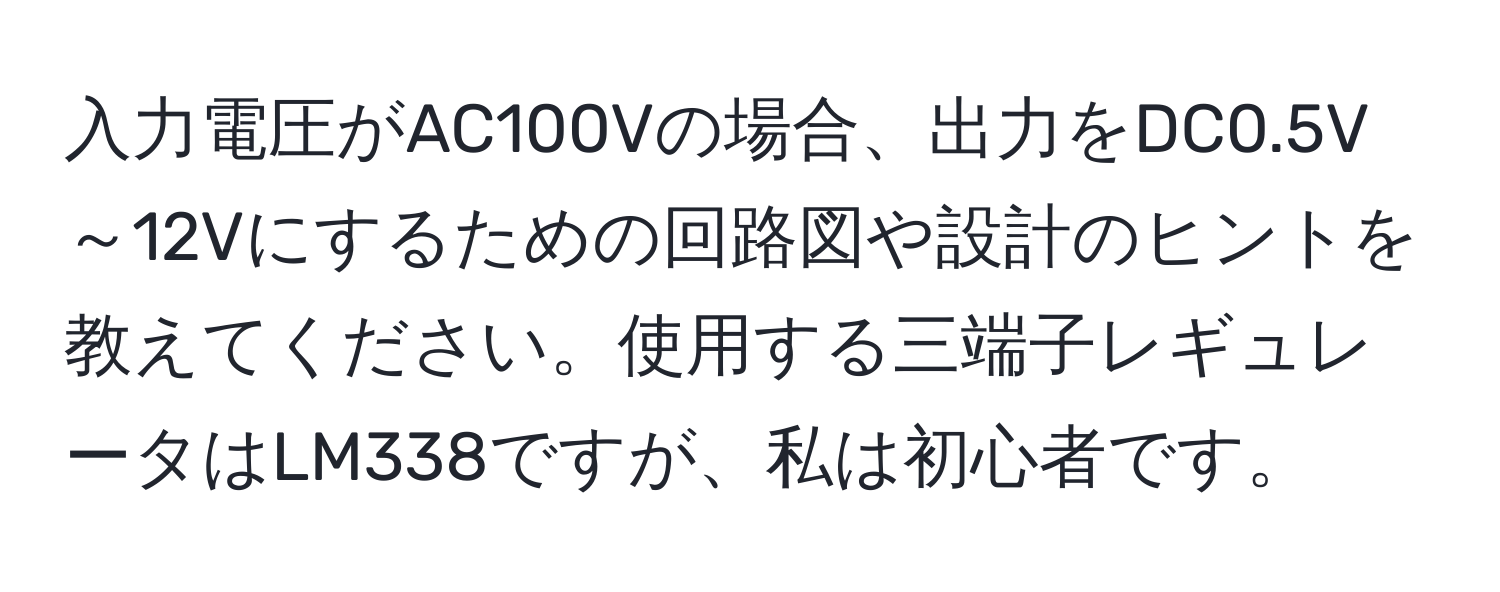 入力電圧がAC100Vの場合、出力をDC0.5V～12Vにするための回路図や設計のヒントを教えてください。使用する三端子レギュレータはLM338ですが、私は初心者です。