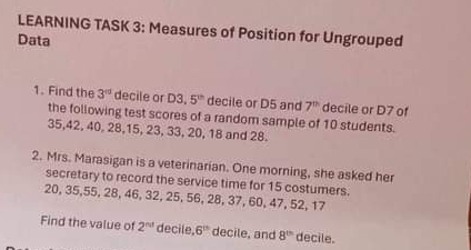 LEARNING TASK 3: Measures of Position for Ungrouped 
Data 
1. Find the 3^(rd) decile or D3. 5^(th) decile or D5 and 7^(th) decile or D7 of 
the following test scores of a random sample of 10 students.
35, 42, 40, 28, 15, 23, 33, 20, 18 and 28. 
2. Mrs. Marasigan is a veterinarian. One morning, she asked her 
secretary to record the service time for 15 costumers.
20, 35, 55, 28, 46, 32, 25, 56, 28, 37, 60, 47, 52, 17
Find the value of 2^(nd) decile 6^(th) decile, and 8^(th) decile.