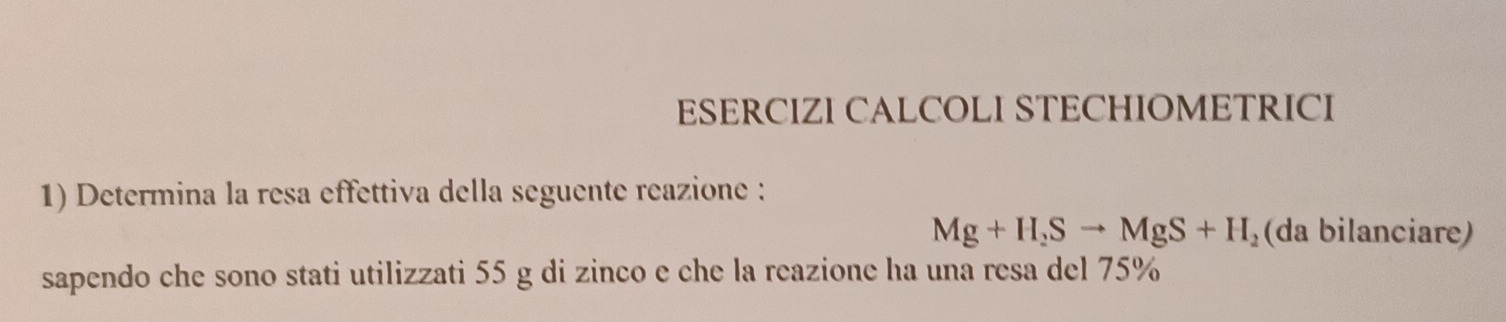 ESERCIZI CALCOLI STECHIOMETRICI 
1) Determina la resa effettiva della seguente reazione :
Mg+H_2Sto MgS+H_2 (da bilanciare) 
sapendo che sono stati utilizzati 55 g di zinco e che la reazione ha una resa del 75%