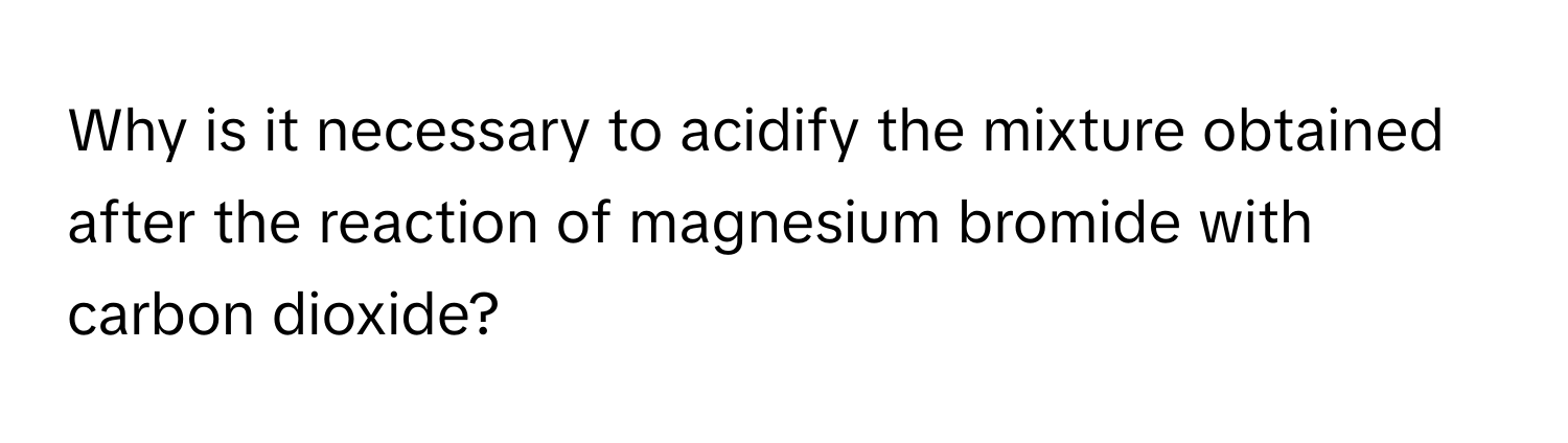 Why is it necessary to acidify the mixture obtained after the reaction of magnesium bromide with carbon dioxide?