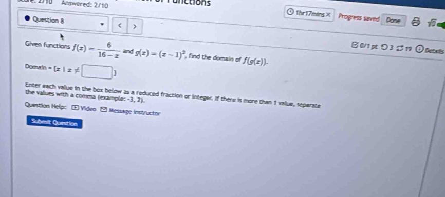 Answered: 2/10 nctions 
1hr17mins× Progress saved Done sqrt(0) 
Question 8 < > 
B0/1 pつ 3 B 19 odot Details 
Given functions f(z)= 6/16-z  and g(z)=(z-1)^2 , find the domain of f(g(z)). 
Domain = z|z!=
Enter each value in the box below as a reduced fraction or integer. If there is more than 1 value, separate 
the values with a comma (example: -3, 2). 
Question Help: - Video - Message instructor 
Submit Question