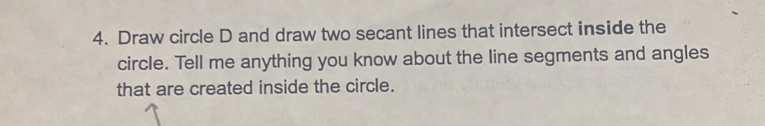 Draw circle D and draw two secant lines that intersect inside the 
circle. Tell me anything you know about the line segments and angles 
that are created inside the circle.