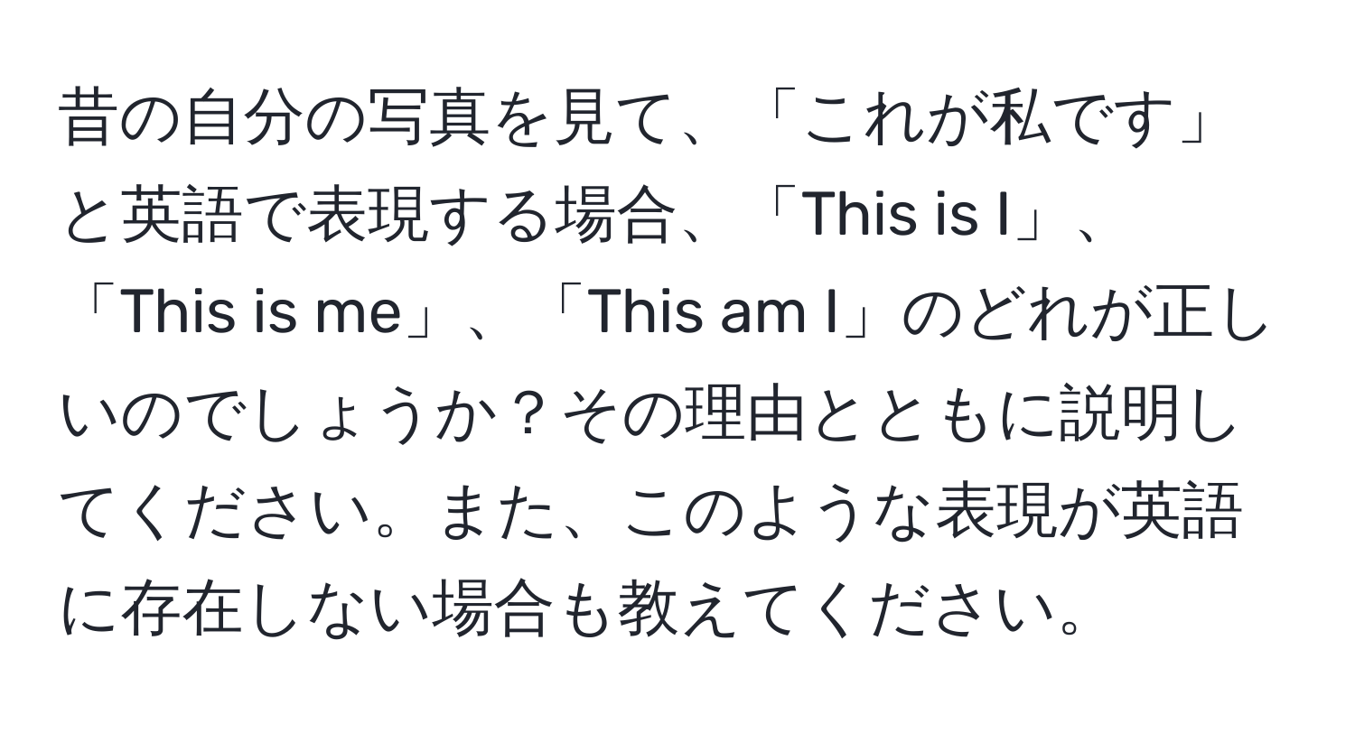 昔の自分の写真を見て、「これが私です」と英語で表現する場合、「This is I」、「This is me」、「This am I」のどれが正しいのでしょうか？その理由とともに説明してください。また、このような表現が英語に存在しない場合も教えてください。