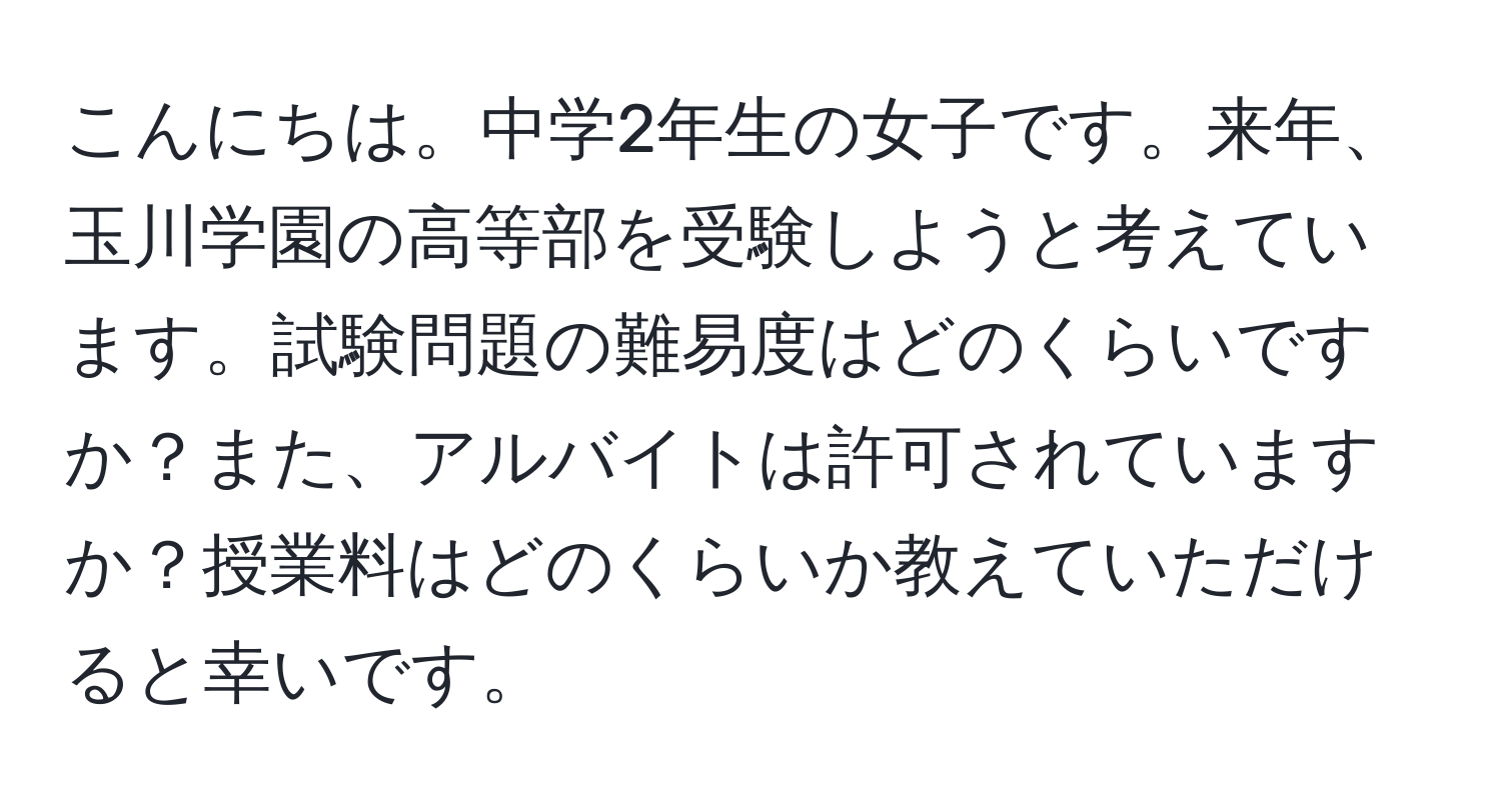 こんにちは。中学2年生の女子です。来年、玉川学園の高等部を受験しようと考えています。試験問題の難易度はどのくらいですか？また、アルバイトは許可されていますか？授業料はどのくらいか教えていただけると幸いです。