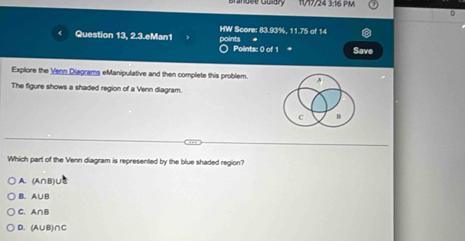 Brandee Guldry 11/17/24 3:16 PM
0
HW Score: 83.93%, 11.75 of 14
( Question 13, 2.3.eMan1 points
Points: 0 of 1 * Save
Explore the Venn Diagrams eManipulative and then complete this problem.
The figure shows a shaded region of a Venn diagram.
Which part of the Venn diagram is represented by the blue shaded region?
A. (A∩ B) I
B. A∪ B
C. A∩ B
D. (A∪ B)∩ C