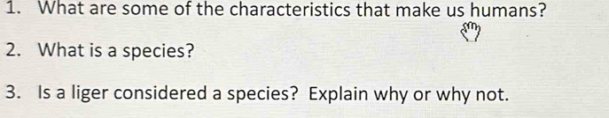 What are some of the characteristics that make us humans? 
2. What is a species? 
3. Is a liger considered a species? Explain why or why not.