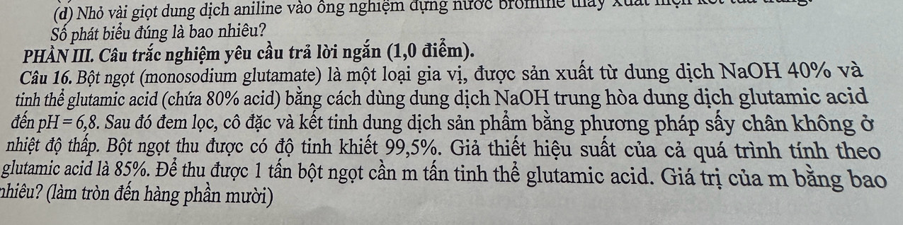 Nhỏ vài giọt dung dịch aniline vào ông nghiệm đựng nước bromine thấy Xuất h 
Số phát biểu đúng là bao nhiêu? 
PHÀN III. Câu trắc nghiệm yêu cầu trả lời ngắn (1,0 điểm). 
Câu 16. Bột ngọt (monosodium glutamate) là một loại gia vị, được sản xuất từ dung dịch NaOH 40% và 
tinh thể glutamic acid (chứa 80% acid) bằng cách dùng dung dịch NaOH trung hòa dung dịch glutamic acid 
đến pH=6,8. Sau đó đem lọc, cô đặc và kết tinh dung dịch sản phẩm bằng phương pháp sấy chân không ở 
nhiệt độ thấp. Bột ngọt thu được có độ tinh khiết 99,5%. Giả thiết hiệu suất của cả quá trình tính theo 
glutamic acid là 85%. Để thu được 1 tấn bột ngọt cần m tấn tinh thể glutamic acid. Giá trị của m bằng bao 
(nhiêu? (làm tròn đến hàng phần mười)