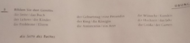 NC 
1 Bilden Sie den Genitiv 
ie este das Buch die Wünsche : Kande 
der Geburtstag/eine Freundin 
der Lehrer/ die Kinder der Ring/die Königin di e ochzeit / das Jahs 
d Probleme / Eltern di e ssisten t / ei rr i oße rder Grr 
die Seire des Buches