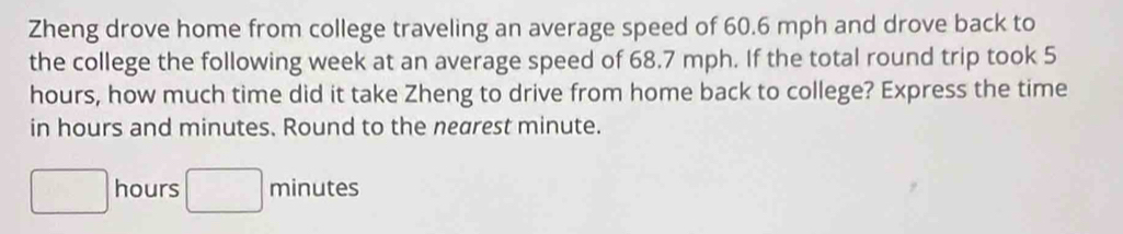 Zheng drove home from college traveling an average speed of 60.6 mph and drove back to 
the college the following week at an average speed of 68.7 mph. If the total round trip took 5
hours, how much time did it take Zheng to drive from home back to college? Express the time 
in hours and minutes. Round to the nearest minute.
□ hours □ minutes