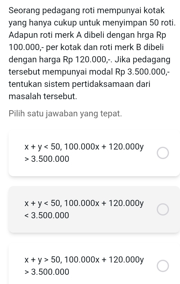 Seorang pedagang roti mempunyai kotak
yang hanya cukup untuk menyimpan 50 roti.
Adapun roti merk A dibeli dengan hrga Rp
100.000,- per kotak dan roti merk B dibeli
dengan harga Rp 120.000,-. Jika pedagang
tersebut mempunyai modal Rp 3.500.000,-
tentukan sistem pertidaksamaan dari
masalah tersebut.
Pilih satu jawaban yang tepat.
x+y<50</tex>, 100.000x+120.000y
3.500.000
x+y<50</tex>, 100.000x+120.000y
<3.500.000
x+y>50, 100.000x+120.000y
3.500.000