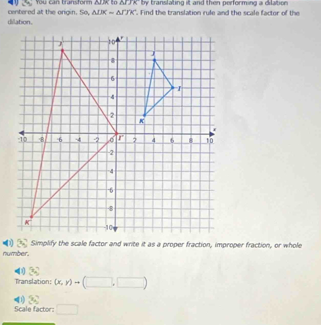 You can transform △ IJK to △ IJK by translating it and then performing a dilation
centered at the origin. So, △ IJKsim △ I'J'K'. Find the translation rule and the scale factor of the
dilation.
number.
D =
Translation: (x,y)to (□ ,□ )
) x_A
Scale factor: □