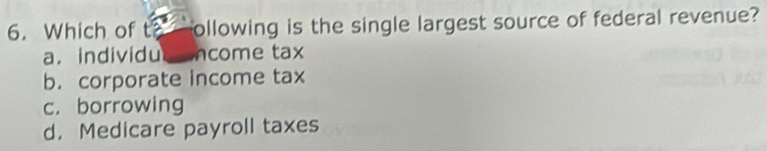 Which of to ollowing is the single largest source of federal revenue?
a. individu ncome tax
b. corporate income tax
c. borrowing
d. Medicare payroll taxes