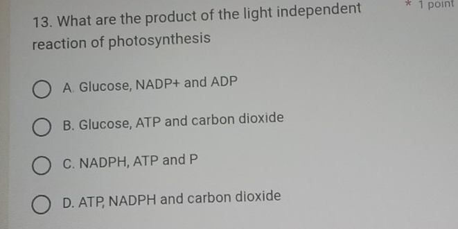 What are the product of the light independent * 1 point
reaction of photosynthesis
A. Glucose, NADP + and ADP
B. Glucose, ATP and carbon dioxide
C. NADPH, ATP and P
D. ATP NADPH and carbon dioxide