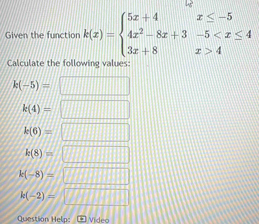 Given the function k(x)=beginarrayl 5x+4x≤ -5 4x^2-8x+3-5 4endarray.
Calculate the following values:
k(-5)=
|
k(4)=
k(6)=
k(8)=
k(-8)=
k(-2)=
Question Help: Video