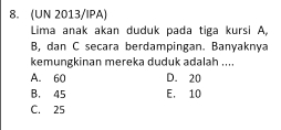 (UN 2013/IPA)
Lima anak akan duduk pada tiga kursi A,
B, dan C secara berdampingan. Banyaknya
kemungkinan mereka duduk adalah ....
A. 60 D. 20
B. 45 E. 10
C. 25