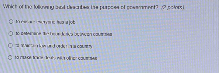 Which of the following best describes the purpose of government? (2 points)
to ensure everyone has a job
to determine the boundaries between countries
to maintain law and order in a country
to make trade deals with other countries