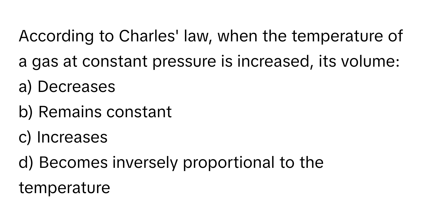 According to Charles' law, when the temperature of a gas at constant pressure is increased, its volume:

a) Decreases
b) Remains constant
c) Increases
d) Becomes inversely proportional to the temperature