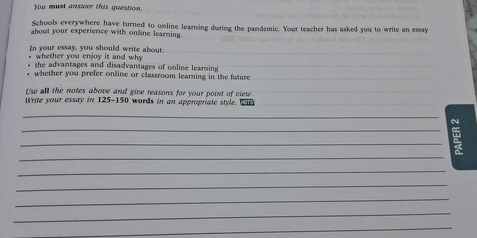 You must answer this question. 
Schools everywhere have turned to online learning during the pandemic. Your teacher has asked you to write an essay 
about your experience with online learning. 
In your essay, you should write about: 
whether you enjoy it and why 
the advantages and disadvantages of online learning 
whether you prefer online or classroom learning in the future 
Use all the notes above and give reasons for your point of view. 
Write your essay in 125-150 words in an appropriate style. Hs 
_ 
N 
_ 
_ 
_ 
_ 
_ 
_ 
_ 
_