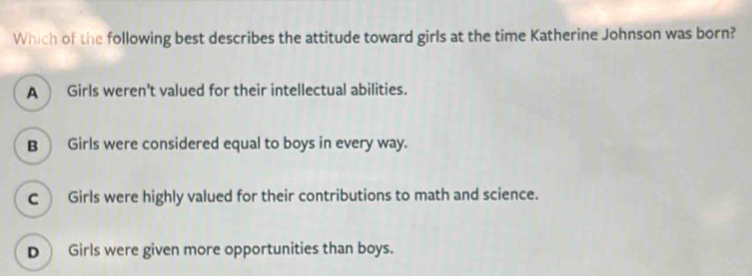 Which of the following best describes the attitude toward girls at the time Katherine Johnson was born?
A Girls weren’t valued for their intellectual abilities.
B Girls were considered equal to boys in every way.
c Girls were highly valued for their contributions to math and science.
D Girls were given more opportunities than boys.