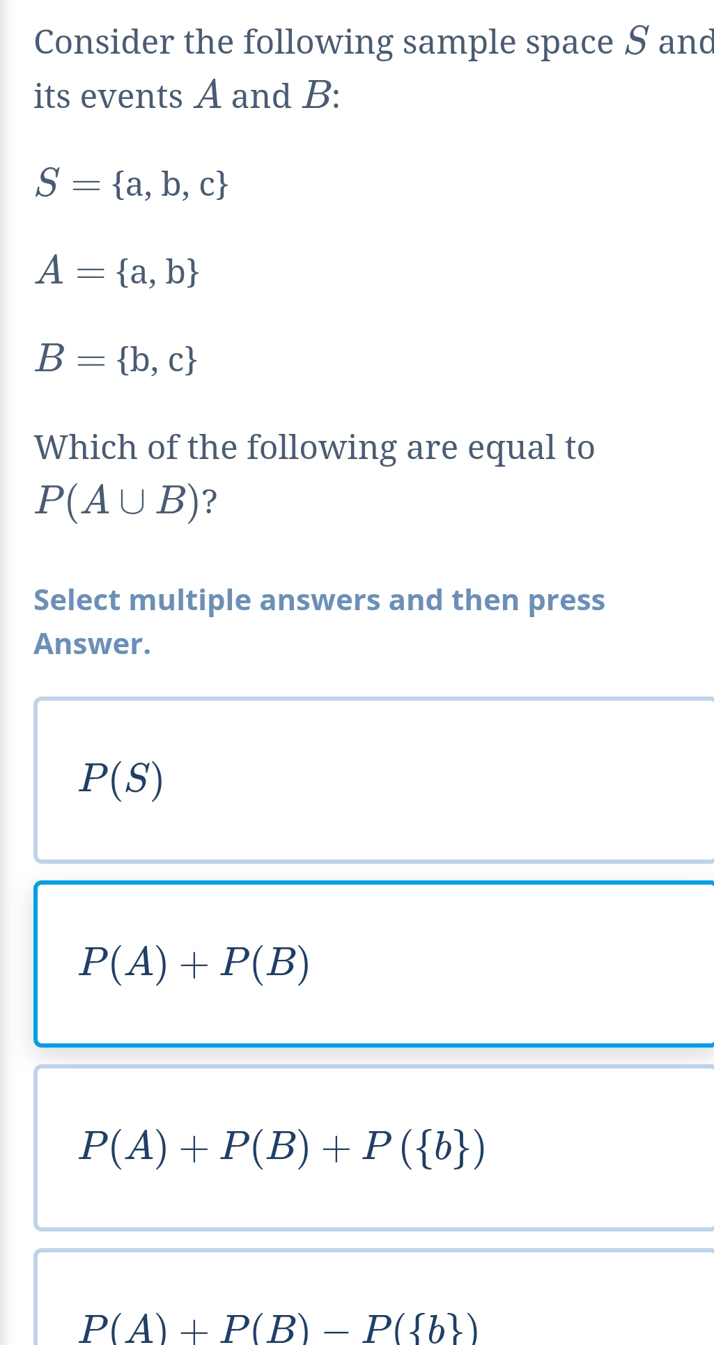 Consider the following sample space S and
its events A and B :
S= a,b,c
A= a,b
B= b,c
Which of the following are equal to
P(A∪ B) ?
Select multiple answers and then press
Answer.
P(S)
P(A)+P(B)
P(A)+P(B)+P( b )
P(A)+P(B)-P( b )