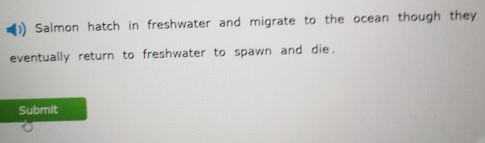 Salmon hatch in freshwater and migrate to the ocean though they 
eventually return to freshwater to spawn and die. 
Submit