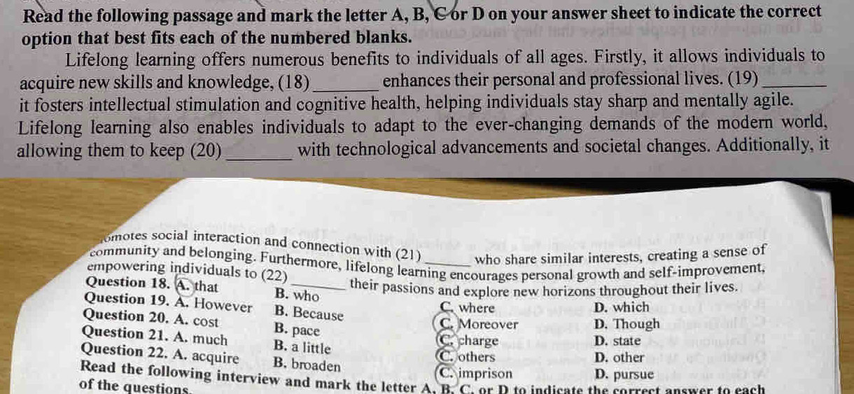 Read the following passage and mark the letter A, B, C or D on your answer sheet to indicate the correct
option that best fits each of the numbered blanks.
Lifelong learning offers numerous benefits to individuals of all ages. Firstly, it allows individuals to
acquire new skills and knowledge, (18)_ enhances their personal and professional lives. (19)_
it fosters intellectual stimulation and cognitive health, helping individuals stay sharp and mentally agile.
Lifelong learning also enables individuals to adapt to the ever-changing demands of the modern world,
allowing them to keep (20) _with technological advancements and societal changes. Additionally, it
omotes social interaction and connection with (21) who share similar interests, creating a sense of
community and belonging. Furthermore, lifelong learning encourages personal growth and self-improvement,
empowering individuals to (22)
their passions and explore new horizons throughout their lives.
Question 18. A. that B. who
Question 19. A. However B. Because C. where D. which
Question 20. A. cost B. pace
C. Moreover D. Though
Question 21. A. much B. a little C. charge D. state
C. others D. other
Question 22. A. acquire B. broaden
C. imprison D. pursue
Read the following interview and mark the letter A. B. C. or D to indicate the correct answer to each
of the questions.